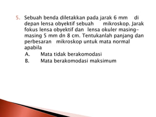 5. Sebuah benda diletakkan pada jarak 6 mm di
depan lensa obyektif sebuah mikroskop. Jarak
fokus lensa obyektif dan lensa okuler masing-
masing 5 mm dn 8 cm. Tentukanlah panjang dan
perbesaran mikroskop untuk mata normal
apabila
A. Mata tidak berakomodasi
B. Mata berakomodasi maksimum
 