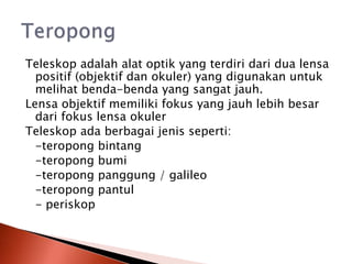 Teleskop adalah alat optik yang terdiri dari dua lensa
positif (objektif dan okuler) yang digunakan untuk
melihat benda-benda yang sangat jauh.
Lensa objektif memiliki fokus yang jauh lebih besar
dari fokus lensa okuler
Teleskop ada berbagai jenis seperti:
-teropong bintang
-teropong bumi
-teropong panggung / galileo
-teropong pantul
- periskop
 