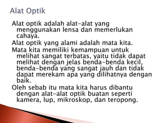 Alat optik adalah alat-alat yang
menggunakan lensa dan memerlukan
cahaya.
Alat optik yang alami adalah mata kita.
Mata kita memiliki kemampuan untuk
melihat sangat terbatas, yaitu tidak dapat
melihat dengan jelas benda-benda kecil,
benda-benda yang sangat jauh dan tidak
dapat merekam apa yang dilihatnya dengan
baik.
Oleh sebab itu mata kita harus dibantu
dengan alat-alat optik buatan seperti
kamera, lup, mikroskop, dan teropong.
 