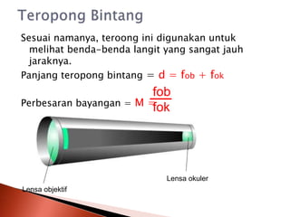 Sesuai namanya, teroong ini digunakan untuk
melihat benda-benda langit yang sangat jauh
jaraknya.
Panjang teropong bintang = d = fob + fok
Perbesaran bayangan = M =
fob
fok
Lensa objektif
Lensa okuler
 