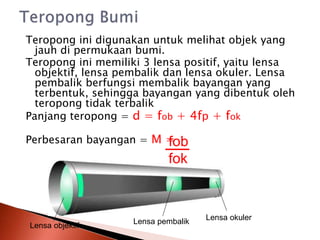 Teropong ini digunakan untuk melihat objek yang
jauh di permukaan bumi.
Teropong ini memiliki 3 lensa positif, yaitu lensa
objektif, lensa pembalik dan lensa okuler. Lensa
pembalik berfungsi membalik bayangan yang
terbentuk, sehingga bayangan yang dibentuk oleh
teropong tidak terbalik
Panjang teropong = d = fob + 4fp + fok
Perbesaran bayangan = M =
fob
fok
Lensa objektif
Lensa okuler
Lensa pembalik
 