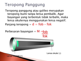 Teropong panggung atau galileo merupakan
teropong bumi tanpa lensa pembalik. Agar
bayangan yang terbentuk tidak terbalik, maka
lensa okulernya menggunakan lensa negatif.
Panjang teropong = d = fob – fok
Perbesaran bayangan = M =fob
fok
Lensa okuler (-)
Lensa objektif (+)
 