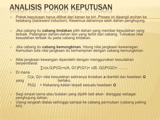 ANALISIS POKOK KEPUTUSAN
   Pokok keputusan harus dilihat dari kanan ke kiri. Proses ini dipangil aruhan ke
    belakang (backward induction). Kesemua dahannya ialah dahan penghujung.

   Jika cabang itu cabang tindakan pilih dahan yang member kesudahan yang
    terbaik. Palangkan dahan-dahan lain yang terbit dari cabang. Tulisakan nilai
    kesudahan terbaik itu pada cabang tindakan.

   Jika cabang itu cabang kemungkinan, hitung nilai jangkaan kewanagan.
    Kemudian tulis nilai jangkaan itu berhampiran dengan cabang kemungkinan.

   Nilai jangkaan kewangan diperolehi dengan menggunakan kesudahan
    berpemberat
                   ∑c(a,Q)P(Q)=c(A, Q1)P(Q1)+ c(B, Q2)P(Q2)+……..
   Di mana
            C(a, Q)= nilai kesudahan sekiranya tindakan a diambil dan keadaan Q
    yang                      berlaku.
            P(Q) = Kebarang kalian terjadi sesuatu keadaan Q

   Segi empat sama atau bulatan yang dipilih tadi akan dianggap sebagai
    penghujung dahan.
   Ulangi langkah diatas sehingga sampai ke cabang permulaan (cabang paliing
    kiri).
 