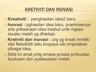 KRETIVITI DAN INOVASI
 Kreativiti : penghasilan idea2 baru.
 Inovasi : pghasilan idea baru, pnerimaanya
  srta prlksanaan idea trsebut untk mgtasi
  ssuatu mslah yg dhadapi.
 Kretiviti dan inovasi : org yg kreati mmiliki
  sfat fleksibiliti iaitu brupaya utk mnjanakan
  plbagai idea.
 Sifat ini amat pntg smasa proses pmbuatan
  kputusan dan pyelesaiaan mslah.
 