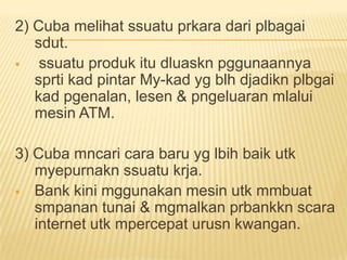 2) Cuba melihat ssuatu prkara dari plbagai
   sdut.
   ssuatu produk itu dluaskn pggunaannya
   sprti kad pintar My-kad yg blh djadikn plbgai
   kad pgenalan, lesen & pngeluaran mlalui
   mesin ATM.

3) Cuba mncari cara baru yg lbih baik utk
   myepurnakn ssuatu krja.
 Bank kini mggunakan mesin utk mmbuat
   smpanan tunai & mgmalkan prbankkn scara
   internet utk mpercepat urusn kwangan.
 
