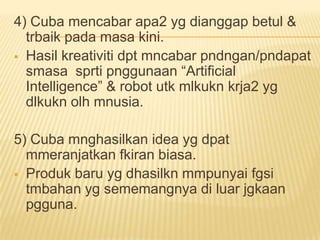 4) Cuba mencabar apa2 yg dianggap betul &
  trbaik pada masa kini.
 Hasil kreativiti dpt mncabar pndngan/pndapat
  smasa sprti pnggunaan “Artificial
  Intelligence” & robot utk mlkukn krja2 yg
  dlkukn olh mnusia.

5) Cuba mnghasilkan idea yg dpat
  mmeranjatkan fkiran biasa.
 Produk baru yg dhasilkn mmpunyai fgsi
  tmbahan yg sememangnya di luar jgkaan
  pgguna.
 