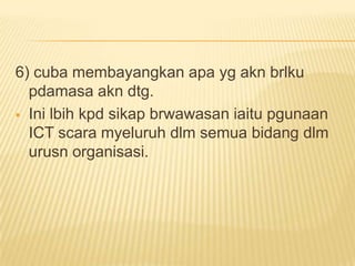 6) cuba membayangkan apa yg akn brlku
  pdamasa akn dtg.
 Ini lbih kpd sikap brwawasan iaitu pgunaan
  ICT scara myeluruh dlm semua bidang dlm
  urusn organisasi.
 