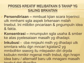 PROSES KREATIF MELIBATKAN 5 TAHAP YG
              SALING BRKAITAN
 Persendiriaan – mmbuat kjian scara trperinci
  utk mmhami sgla aspek brkenaan mslah
  trsebut. Ini mlibtkn pncariaan & pngumpuln idea
  & fakta.
 Konsentrasi – mnumpukn sgla usaha & smber
  ke atas pyelesaiaan masalh yg dhadapi.
 Inkubusi - cba mnjauhi mslh yg dhadapi utk
  smntara wktu dgn mncari kgiatan2 yg
  mmbolhkn sseorg itu mlepaskn diri drpda
  ksibukn mmikir mgenai mslh trsbut, dgn hrapn
  idea baru / alternatif baru utk mnagani masalh
 