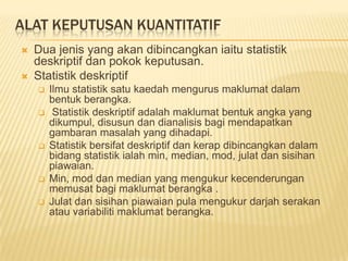 ALAT KEPUTUSAN KUANTITATIF
   Dua jenis yang akan dibincangkan iaitu statistik
    deskriptif dan pokok keputusan.
   Statistik deskriptif
       Ilmu statistik satu kaedah mengurus maklumat dalam
        bentuk berangka.
        Statistik deskriptif adalah maklumat bentuk angka yang
        dikumpul, disusun dan dianalisis bagi mendapatkan
        gambaran masalah yang dihadapi.
       Statistik bersifat deskriptif dan kerap dibincangkan dalam
        bidang statistik ialah min, median, mod, julat dan sisihan
        piawaian.
       Min, mod dan median yang mengukur kecenderungan
        memusat bagi maklumat berangka .
       Julat dan sisihan piawaian pula mengukur darjah serakan
        atau variabiliti maklumat berangka.
 