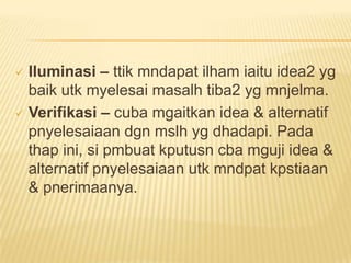  Iluminasi – ttik mndapat ilham iaitu idea2 yg
  baik utk myelesai masalh tiba2 yg mnjelma.
 Verifikasi – cuba mgaitkan idea & alternatif
  pnyelesaiaan dgn mslh yg dhadapi. Pada
  thap ini, si pmbuat kputusn cba mguji idea &
  alternatif pnyelesaiaan utk mndpat kpstiaan
  & pnerimaanya.
 