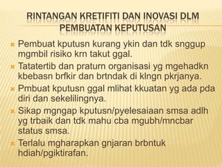 RINTANGAN KRETIFITI DAN INOVASI DLM
          PEMBUATAN KEPUTUSAN
 Pembuat kputusn kurang ykin dan tdk snggup
  mgmbil risiko krn takut ggal.
 Tatatertib dan praturn organisasi yg mgehadkn
  kbebasn brfkir dan brtndak di klngn pkrjanya.
 Pmbuat kputusn ggal mlihat kkuatan yg ada pda
  diri dan sekelilingnya.
 Sikap mgngap kputusn/pyelesaiaan smsa adlh
  yg trbaik dan tdk mahu cba mgubh/mncbar
  status smsa.
 Terlalu mgharapkan gnjaran brbntuk
  hdiah/pgiktirafan.
 
