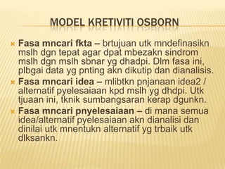 MODEL KRETIVITI OSBORN
 Fasa mncari fkta – brtujuan utk mndefinasikn
  mslh dgn tepat agar dpat mbezakn sindrom
  mslh dgn mslh sbnar yg dhadpi. Dlm fasa ini,
  plbgai data yg pnting akn dikutip dan dianalisis.
 Fasa mncari idea – mlibtkn pnjanaan idea2 /
  alternatif pyelesaiaan kpd mslh yg dhdpi. Utk
  tjuaan ini, tknik sumbangsaran kerap dgunkn.
 Fasa mncari pnyelesaiaan – di mana semua
  idea/alternatif pyelesaiaan akn dianalisi dan
  dinilai utk mnentukn alternatif yg trbaik utk
  dlksankn.
 