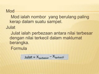 Mod
   Mod ialah nombor yang berulang paling
  kerap dalam suatu sampel.
Julat
   Julat ialah perbezaan antara nilai terbesar
  dengan nilai terkecil dalam maklumat
  berangka.
   Formula
 