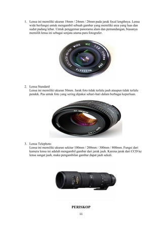 11
1. Lensa ini memiliki ukuran 18mm / 24mm / 28mm pada jarak focal lengthnya. Lensa
wide berfungsi untuk mengambil sebuah gambar yang memiliki area yang luas dan
sudut padang lebar. Untuk penggemar panorama alam dan pemandangan, biasanya
memilih lensa ini sebagai senjata utama para fotografer.
2. Lensa Standard
Lensa ini memiliki ukuran 50mm. Jarak foto tidak terlalu jauh ataupun tidak terlalu
pendek. Pas untuk foto yang sering dipakai sehari-hari dalam berbagai keperluan.
3. Lensa Telephoto
Lensa ini memiliki ukuran sekitar 100mm / 200mm / 300mm / 800mm. Fungsi dari
kamera lensa ini adalah mengambil gambar dari jarak jauh. Karena jarak dari CCD ke
lensa sangat jauh, maka pengambilan gambar dapat jauh sekali.
PERISKOP
 