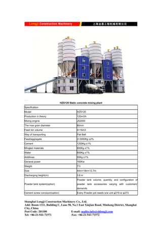 HZS120 Static concrete mixing plant
Specification
Model HZS120
Production in theory 120m3/h
Mixing engine JS2000
The max grain diameter 80mm
Feed bin volume 4×16m3
Way of transporting Flat Belt
Feed/aggregate 2×3000Kg ±2%
Cement 1200Kg ±1%
Mingled materials 600Kg ±1%
Water 600Kg ±1%
Additives 50Kg ±1%
General power 160Kw
Weight 71t
Size 44m×18m×12.7m
Discharging height(m) 3.8 m
Powder tank system(option)
Powder tank volume, quantity, and configuration of
powder tank accessories varying with customers’
demands.
Cement screw conveyor(option) Every Powder pot needs one unit φ219 or φ273
Shanghai Longji Construction Machinery Co., Ltd.
Add: Room 1311, Building C, Lane 58, No.1 East Xinjian Road, Minhang District, Shanghai
City, China
Post Code: 201100 E-mail: mailto:info@shlongji.com
Tel: +86-21-541-71571 Fax: +86-21-541-71572
 