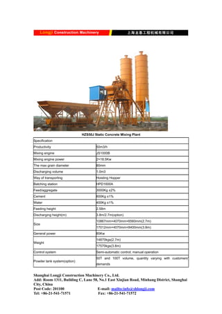 HZS50J Static Concrete Mixing Plant
Specification
Productivity 50m3/h
Mixing engine JS1000B
Mixing engine power 2×18.5Kw
The max grain diameter 80mm
Discharging volume 1.0m3
Way of transporting Hoisting Hopper
Batching station HPD1600A
Feed/aggregate 3000Kg ±2%
Cement 600Kg ±1%
Water 400Kg ±1%
Feeding height 2.58m
Discharging height(m) 3.8m/2.7m(option)
10867mm×4070mm×6560mm(2.7m)
Size
17012mm×4070mm×8400mm(3.8m)
General power 85Kw
14870kgs(2.7m)
Weight
17570kgs(3.8m)
Control system Semi-automatic control; manual operation
Powder tank system(option)
50T and 100T volume, quantity varying with customers'
demands
Shanghai Longji Construction Machinery Co., Ltd.
Add: Room 1311, Building C, Lane 58, No.1 East Xinjian Road, Minhang District, Shanghai
City, China
Post Code: 201100 E-mail: mailto:info@shlongji.com
Tel: +86-21-541-71571 Fax: +86-21-541-71572
 