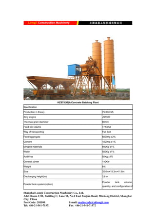 HZS75(90)A Concrete Batching Plant
Specification
Production in theory 75-90m3/h
Xing engine JS1500
The max grain diameter 80mm
Feed bin volume 4×13m3
Way of transporting Flat Belt
Feed/aggregate 6000Kg ±2%
Cement 1000Kg ±1%
Mingled materials 500Kg ±1%
Water 500Kg ±1%
Additives 50Kg ±1%
General power 140Kw
Weight 64t
Size 35.6m×18.3m×11.8m
Discharging height(m) 3.8 m
Powder tank system(option)
Powder tank volume,
quantity, and configuration of
Shanghai Longji Construction Machinery Co., Ltd.
Add: Room 1311, Building C, Lane 58, No.1 East Xinjian Road, Minhang District, Shanghai
City, China
Post Code: 201100 E-mail: mailto:info@shlongji.com
Tel: +86-21-541-71571 Fax: +86-21-541-71572
 