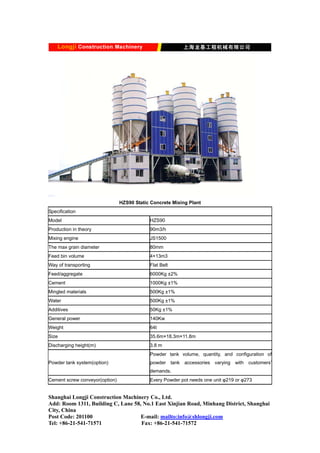 HZS90 Static Concrete Mixing Plant
Specification
Model HZS90
Production in theory 90m3/h
Mixing engine JS1500
The max grain diameter 80mm
Feed bin volume 4×13m3
Way of transporting Flat Belt
Feed/aggregate 6000Kg ±2%
Cement 1000Kg ±1%
Mingled materials 500Kg ±1%
Water 500Kg ±1%
Additives 50Kg ±1%
General power 140Kw
Weight 64t
Size 35.6m×18.3m×11.8m
Discharging height(m) 3.8 m
Powder tank system(option)
Powder tank volume, quantity, and configuration of
powder tank accessories varying with customers’
demands.
Cement screw conveyor(option) Every Powder pot needs one unit φ219 or φ273
Shanghai Longji Construction Machinery Co., Ltd.
Add: Room 1311, Building C, Lane 58, No.1 East Xinjian Road, Minhang District, Shanghai
City, China
Post Code: 201100 E-mail: mailto:info@shlongji.com
Tel: +86-21-541-71571 Fax: +86-21-541-71572
 