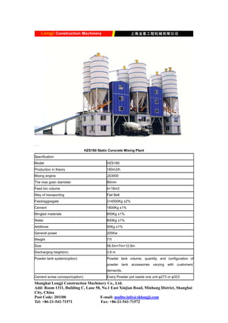 HZS180 Static Concrete Mixing Plant
Specification
Model HZS180
Production in theory 180m3/h
Mixing engine JS3000
The max grain diameter 80mm
Feed bin volume 4×18m3
Way of transporting Flat Belt
Feed/aggregate 2×4000Kg ±2%
Cement 1800Kg ±1%
Mingled materials 800Kg ±1%
Water 800Kg ±1%
Additives 50Kg ±1%
General power 205Kw
Weight 77t
Size 58.5m×7m×12.9m
Discharging height(m) 3.8 m
Powder tank system(option) Powder tank volume, quantity, and configuration of
powder tank accessories varying with customers’
demands.
Cement screw conveyor(option) Every Powder pot needs one unit φ273 or φ323
Shanghai Longji Construction Machinery Co., Ltd.
Add: Room 1311, Building C, Lane 58, No.1 East Xinjian Road, Minhang District, Shanghai
City, China
Post Code: 201100 E-mail: mailto:info@shlongji.com
Tel: +86-21-541-71571 Fax: +86-21-541-71572
 