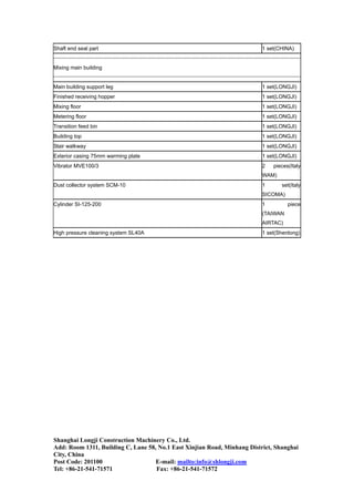 Shaft end seal part 1 set(CHINA)
Mixing main building
Main building support leg 1 set(LONGJI)
Finished receiving hopper 1 set(LONGJI)
Mixing floor 1 set(LONGJI)
Metering floor 1 set(LONGJI)
Transition feed bin 1 set(LONGJI)
Building top 1 set(LONGJI)
Stair walkway 1 set(LONGJI)
Exterior casing 75mm warming plate 1 set(LONGJI)
Vibrator MVE100/3 2 pieces(Italy
WAM)
Dust collector system SCM-10 1 set(Italy
SICOMA)
Cylinder SI-125-200 1 piece
(TAIWAN
AIRTAC)
High pressure cleaning system SL40A 1 set(Shenlong)
Shanghai Longji Construction Machinery Co., Ltd.
Add: Room 1311, Building C, Lane 58, No.1 East Xinjian Road, Minhang District, Shanghai
City, China
Post Code: 201100 E-mail: mailto:info@shlongji.com
Tel: +86-21-541-71571 Fax: +86-21-541-71572
 