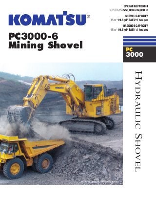 PC3000-6
Mining Shovel
Photo may include optional equipment.
HYDRAULICSHOVEL
OPERATING WEIGHT
252-265 ton 556,000-584,000 lb
SHOVEL CAPACITY
15 m3
19.5 yd3
SAE 2:1 heaped
BACKHOE CAPACITY
15 m3
19.5 yd3
SAE 1:1 heaped
PC
3000
 