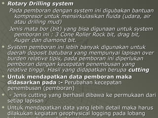  Rotary Drilling systemRotary Drilling system
Pada pemboran dengan system ini digubakan bantuanPada pemboran dengan system ini digubakan bantuan
kompresor untuk mensirkulasikan fluida (udara, airkompresor untuk mensirkulasikan fluida (udara, air
atau drilling mud)atau drilling mud)
Jenis mata bor (bit) yang bisa digunaan untuk systemJenis mata bor (bit) yang bisa digunaan untuk system
pemboran ini : 3 Cone Roller Rock bit, drag bit,pemboran ini : 3 Cone Roller Rock bit, drag bit,
Auger dan diamond bit.Auger dan diamond bit.
 System pemboran ini lebih banyak digunakan untukSystem pemboran ini lebih banyak digunakan untuk
daerah deposit batubara yang mempunyai lapisan overdaerah deposit batubara yang mempunyai lapisan over
burden relative tipis, pada pemboran ini diperlukanburden relative tipis, pada pemboran ini diperlukan
pemboran dengan kecepatan penembusan yangpemboran dengan kecepatan penembusan yang
relative tinggi. Hasil yang didapatkan beruparelative tinggi. Hasil yang didapatkan berupa cuttingcutting
 Untuk mendapatkan data pemboran makaUntuk mendapatkan data pemboran maka
didasarkan pada :-didasarkan pada :- Perubahan kecepatanPerubahan kecepatan
penembusan (pemboran)penembusan (pemboran)
 - Jenis cutting yang berhasil dibawa ke permukaan dari- Jenis cutting yang berhasil dibawa ke permukaan dari
setiap lapisansetiap lapisan
 Untuk mendapatkan data yang lebih detail maka harusUntuk mendapatkan data yang lebih detail maka harus
dilakukan kegiatan geophysical logging pada lobangdilakukan kegiatan geophysical logging pada lobang
 