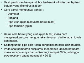 • Hasil pemboran berupa inti bor berbentuk silinder dari lapisan
batuan yang ditembus alat bor.
• Core barrel mempunyai variasi :
– Diameter
– Panjang
– Pipa utuh (pipa bulat/core barrel bulat)
– Pipa terbelah (split)
• Untuk core barrel yang utuh (pipa bulat) maka cara
mengeluarkan core menggunakan tekanan dari tenaga hidrolis
dari mesin.
• Sedang untuk pipa split : cara pengambilan core lebih mudah.
• Pada saat pemboran eksplorasi menembus lapisan batubara,
maka kecepatannya harus dikurangi sampai 70 %, sehingga
core recovery dapat mencapai > 90 %
 