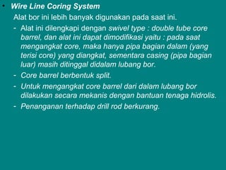 • Wire Line Coring System
Alat bor ini lebih banyak digunakan pada saat ini.
- Alat ini dilengkapi dengan swivel type : double tube core
barrel, dan alat ini dapat dimodifikasi yaitu : pada saat
mengangkat core, maka hanya pipa bagian dalam (yang
terisi core) yang diangkat, sementara casing (pipa bagian
luar) masih ditinggal didalam lubang bor.
- Core barrel berbentuk split.
- Untuk mengangkat core barrel dari dalam lubang bor
dilakukan secara mekanis dengan bantuan tenaga hidrolis.
- Penanganan terhadap drill rod berkurang.
 