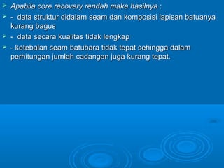  Apabila core recovery rendah maka hasilnyaApabila core recovery rendah maka hasilnya ::
 - data struktur didalam seam dan komposisi lapisan batuanya- data struktur didalam seam dan komposisi lapisan batuanya
kurang baguskurang bagus
 - data secara kualitas tidak lengkap- data secara kualitas tidak lengkap
 - ketebalan seam batubara tidak tepat sehingga dalam- ketebalan seam batubara tidak tepat sehingga dalam
perhitungan jumlah cadangan juga kurang tepat.perhitungan jumlah cadangan juga kurang tepat.
 