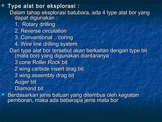  Type alat bor eksplorasi :Type alat bor eksplorasi :
Dalam tahap eksplorasi batubara, ada 4 type alat bor yangDalam tahap eksplorasi batubara, ada 4 type alat bor yang
dapat digunakan :dapat digunakan :
1. Rotary drilling1. Rotary drilling
2. Reverse circulation2. Reverse circulation
3. Conventional coring3. Conventional coring
4. Wire line drilling system.4. Wire line drilling system.
Dari type alat bor tersebut akan berkaitan dengan type bitDari type alat bor tersebut akan berkaitan dengan type bit
(mata bor) yang digunakan.diantaranya :(mata bor) yang digunakan.diantaranya :
- 3 cone Roller Rock bit3 cone Roller Rock bit
- 2 wing carbide insert drag bit2 wing carbide insert drag bit
- 3 wing assembly drag bit3 wing assembly drag bit
- Auger bitAuger bit
- Diamond bitDiamond bit
 Berdasarkan jenis batuan yang ditembus oleh kegiatanBerdasarkan jenis batuan yang ditembus oleh kegiatan
pemboran, maka ada beberapa jenis mata borpemboran, maka ada beberapa jenis mata bor
 