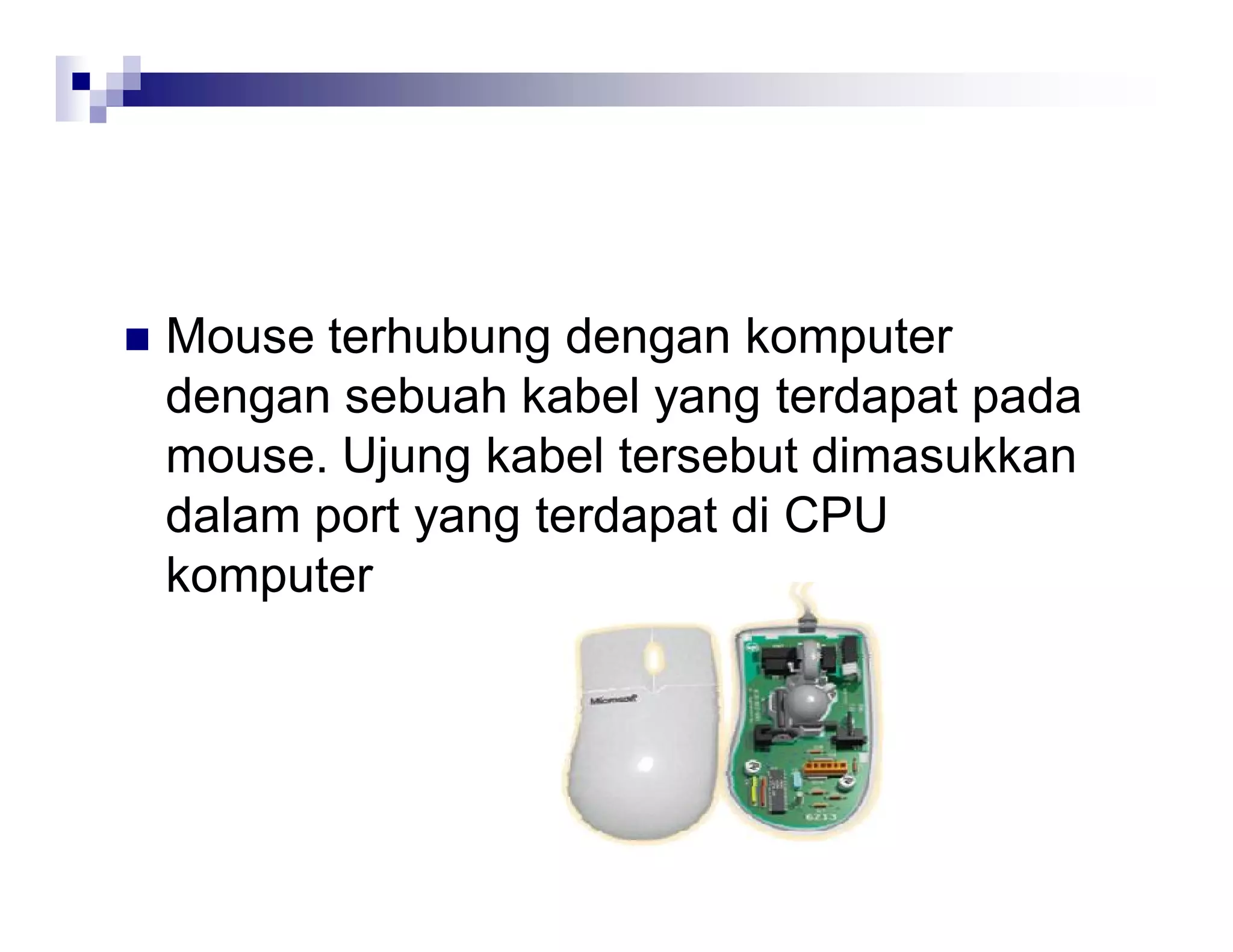  Mouse terhubung dengan komputer
dengan sebuah kabel yang terdapat pada
mouse. Ujung kabel tersebut dimasukkan
dalam port yang terdapat di CPU
komputer
 