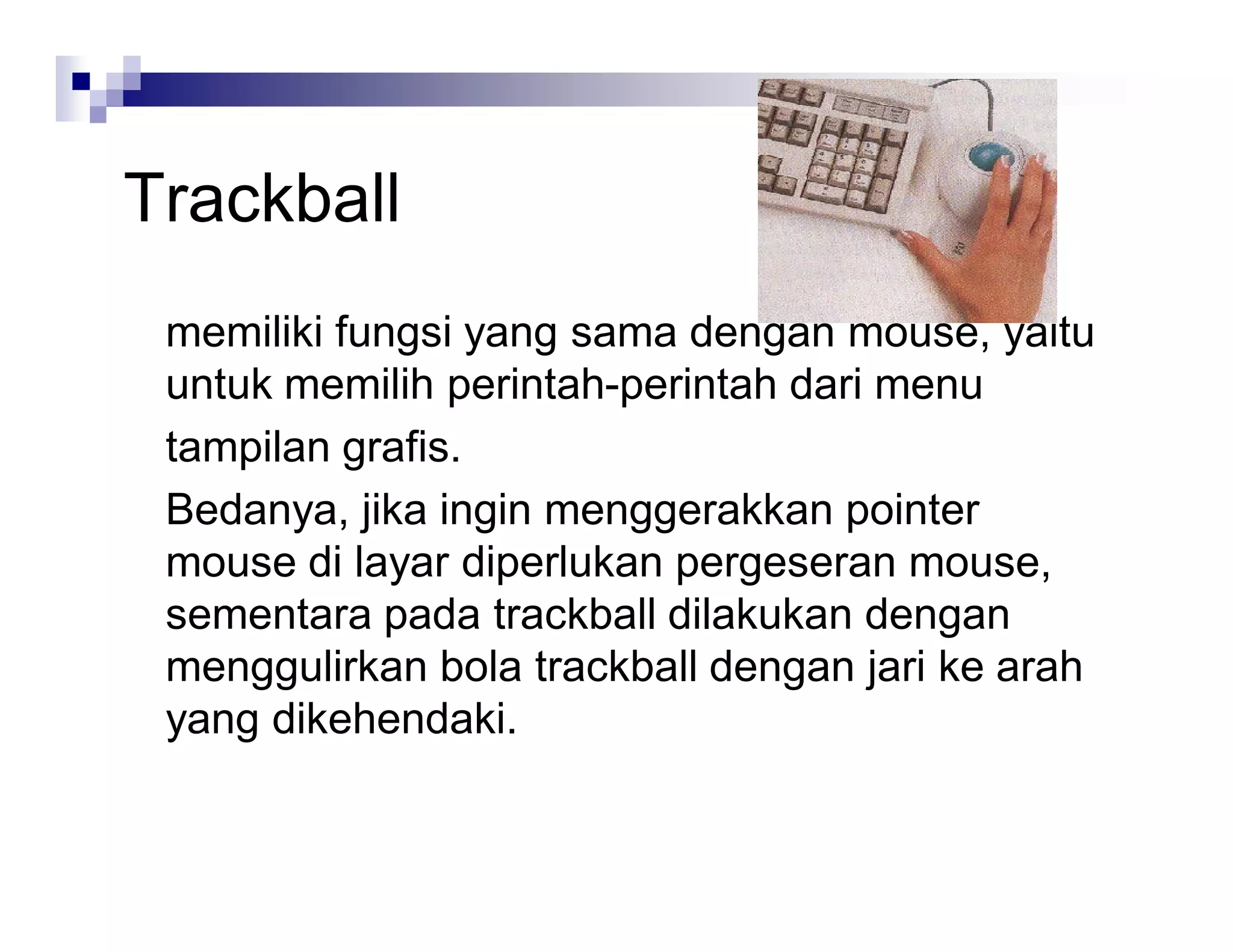 Trackball
memiliki fungsi yang sama dengan mouse, yaitu
untuk memilih perintah-perintah dari menu
tampilan grafis.
Bedanya, jika ingin menggerakkan pointer
mouse di layar diperlukan pergeseran mouse,
sementara pada trackball dilakukan dengan
menggulirkan bola trackball dengan jari ke arah
yang dikehendaki.
 