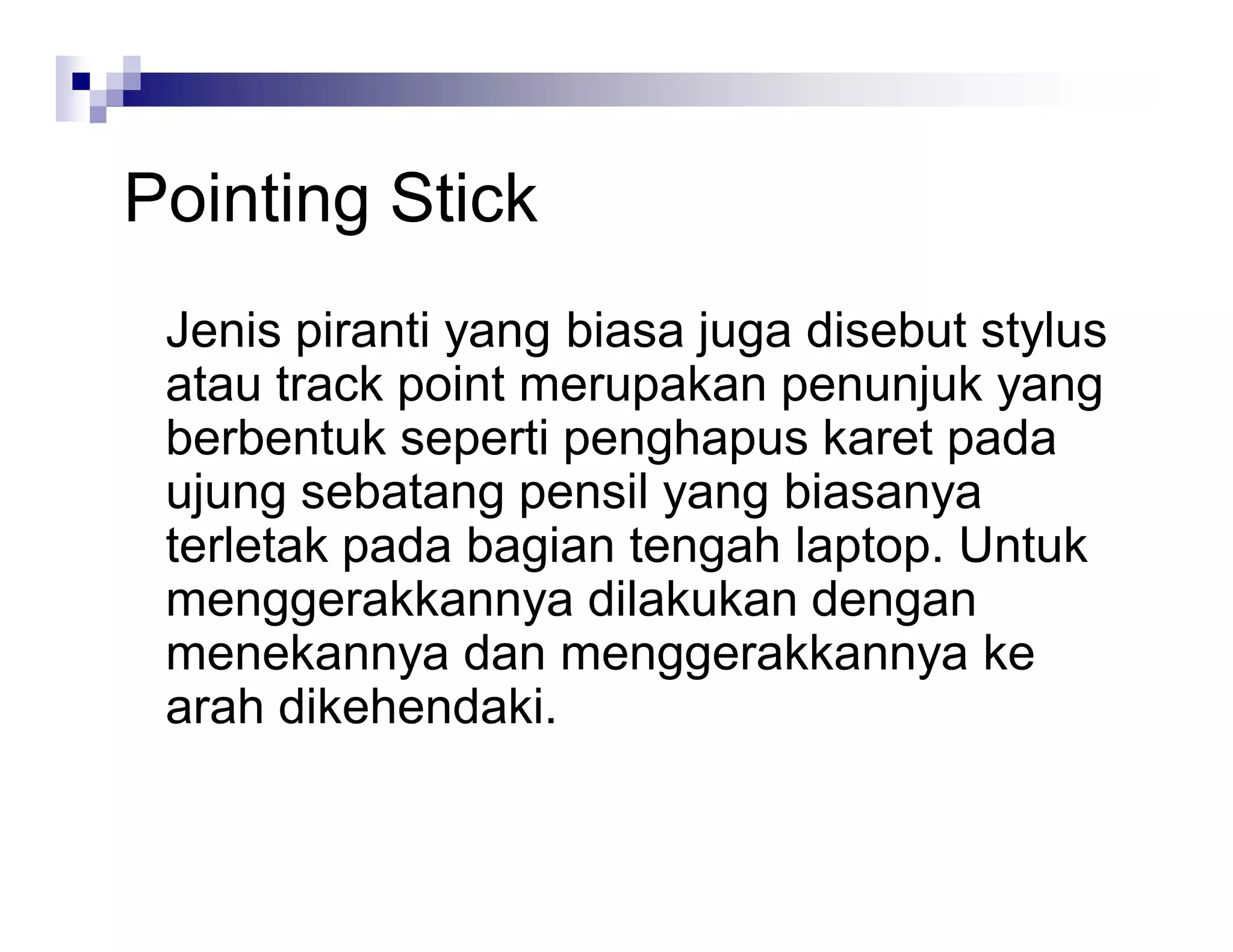 Pointing Stick
Jenis piranti yang biasa juga disebut stylus
atau track point merupakan penunjuk yang
berbentuk seperti penghapus karet pada
ujung sebatang pensil yang biasanya
terletak pada bagian tengah laptop. Untuk
menggerakkannya dilakukan dengan
menekannya dan menggerakkannya ke
arah dikehendaki.
 