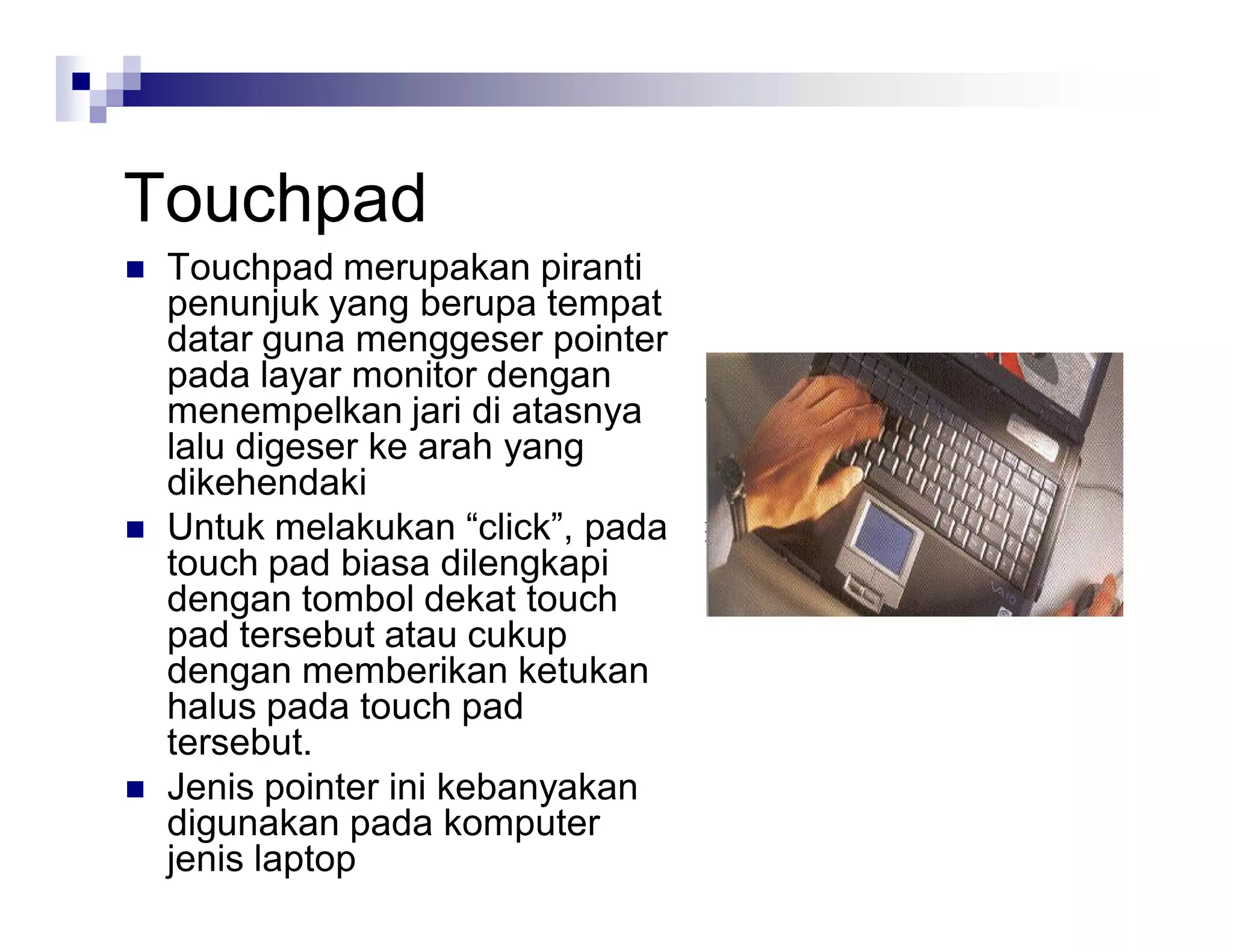 Touchpad
 Touchpad merupakan piranti
penunjuk yang berupa tempat
datar guna menggeser pointer
pada layar monitor dengan
menempelkan jari di atasnya
lalu digeser ke arah yang
dikehendaki
 Untuk melakukan “click”, pada
touch pad biasa dilengkapi
dengan tombol dekat touch
pad tersebut atau cukup
dengan memberikan ketukan
halus pada touch pad
tersebut.
 Jenis pointer ini kebanyakan
digunakan pada komputer
jenis laptop
 