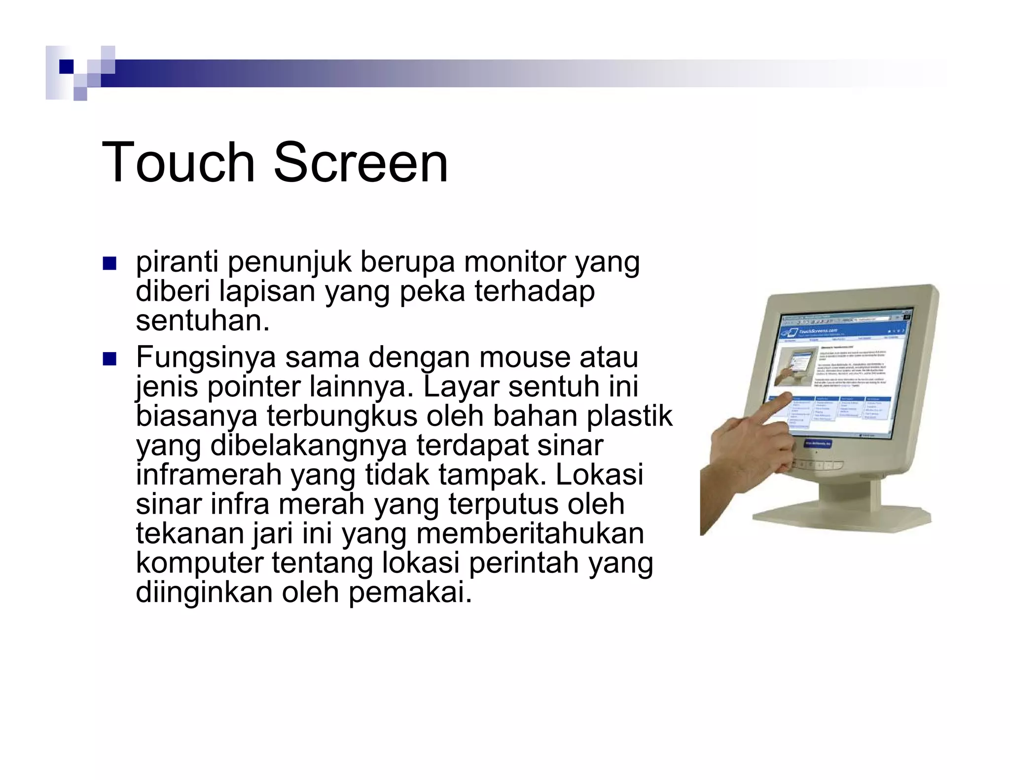Touch Screen
 piranti penunjuk berupa monitor yang
diberi lapisan yang peka terhadap
sentuhan.
 Fungsinya sama dengan mouse atau
jenis pointer lainnya. Layar sentuh ini
biasanya terbungkus oleh bahan plastik
yang dibelakangnya terdapat sinar
inframerah yang tidak tampak. Lokasi
sinar infra merah yang terputus oleh
tekanan jari ini yang memberitahukan
komputer tentang lokasi perintah yang
diinginkan oleh pemakai.
 