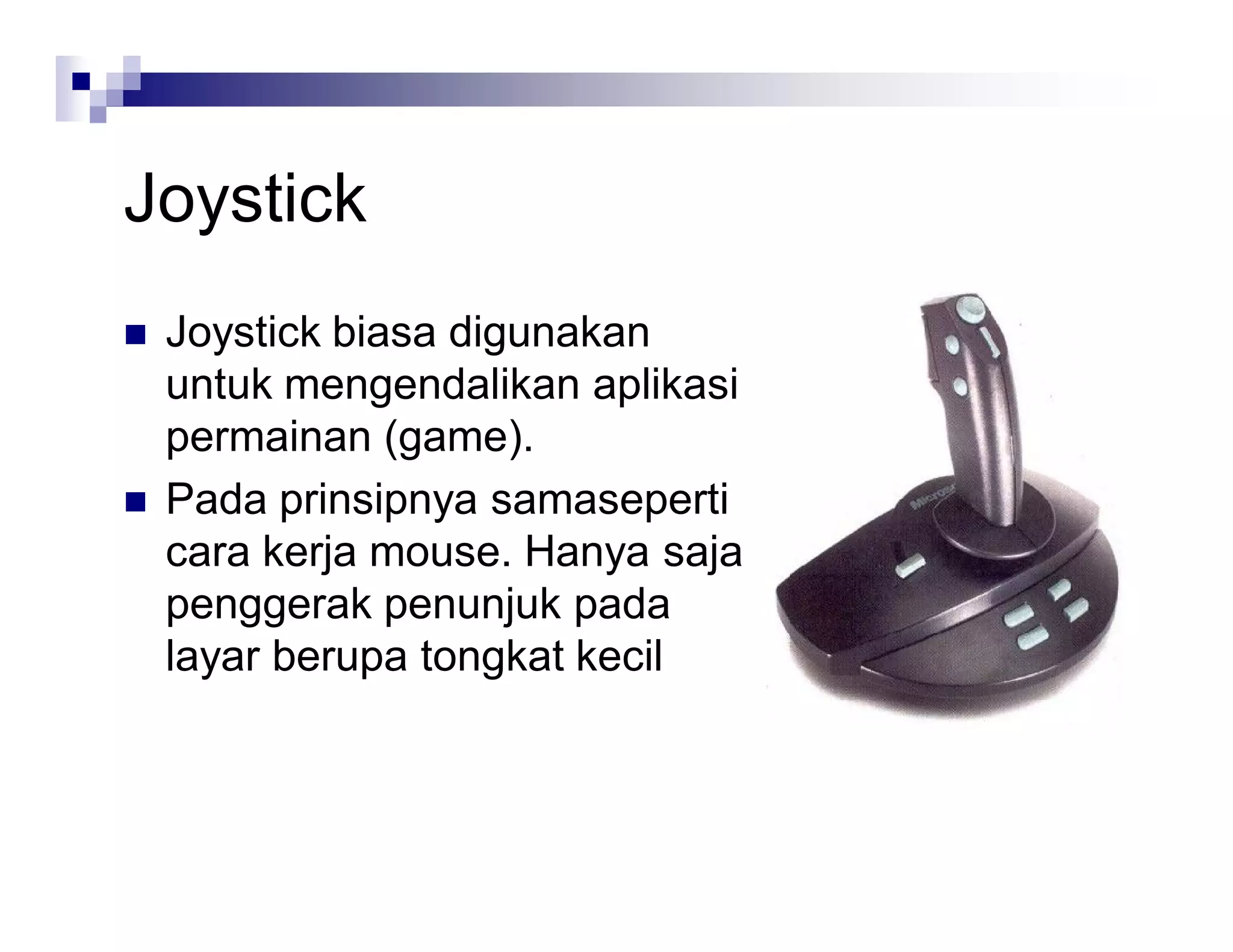 Joystick
 Joystick biasa digunakan
untuk mengendalikan aplikasi
permainan (game).
 Pada prinsipnya samaseperti
cara kerja mouse. Hanya saja
penggerak penunjuk pada
layar berupa tongkat kecil
 