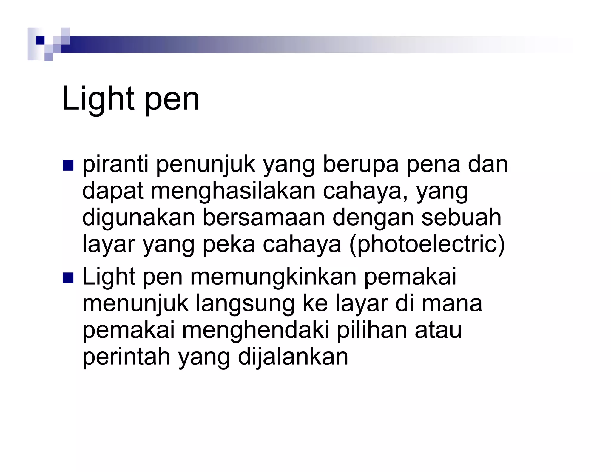 Light pen
 piranti penunjuk yang berupa pena dan
dapat menghasilakan cahaya, yang
digunakan bersamaan dengan sebuah
layar yang peka cahaya (photoelectric)
 Light pen memungkinkan pemakai
menunjuk langsung ke layar di mana
pemakai menghendaki pilihan atau
perintah yang dijalankan
 