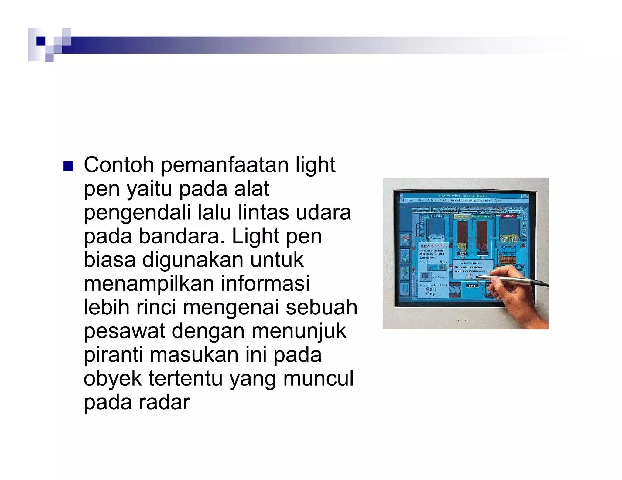  Contoh pemanfaatan light
pen yaitu pada alat
pengendali lalu lintas udara
pada bandara. Light pen
biasa digunakan untuk
menampilkan informasi
lebih rinci mengenai sebuah
pesawat dengan menunjuk
piranti masukan ini pada
obyek tertentu yang muncul
pada radar
 