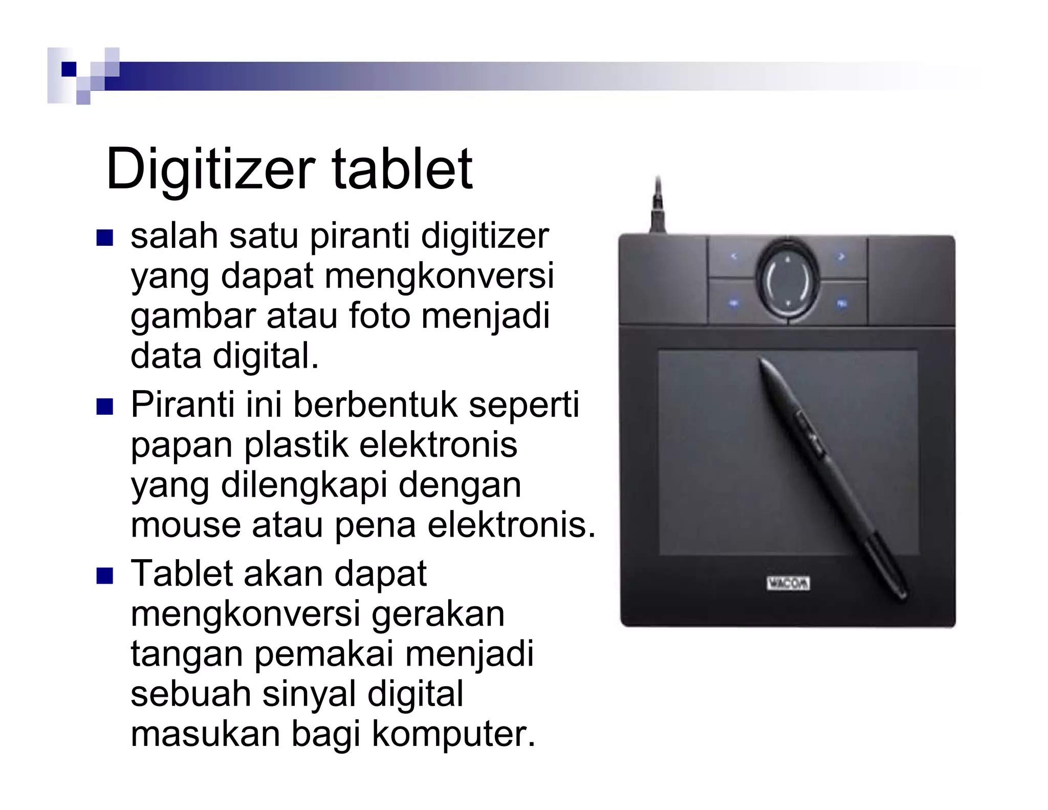 Digitizer tablet
 salah satu piranti digitizer
yang dapat mengkonversi
gambar atau foto menjadi
data digital.
 Piranti ini berbentuk seperti
papan plastik elektronis
yang dilengkapi dengan
mouse atau pena elektronis.
 Tablet akan dapat
mengkonversi gerakan
tangan pemakai menjadi
sebuah sinyal digital
masukan bagi komputer.
 