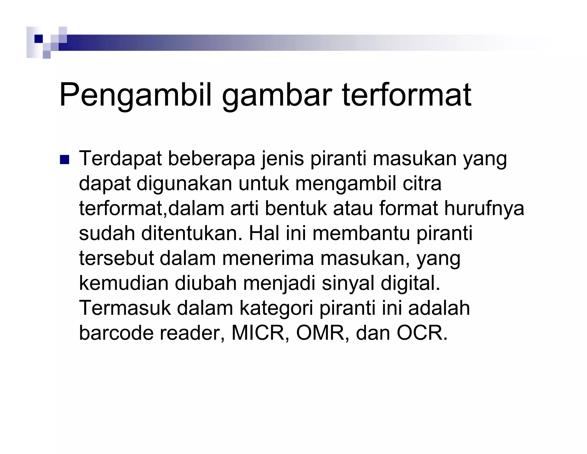 Pengambil gambar terformat
 Terdapat beberapa jenis piranti masukan yang
dapat digunakan untuk mengambil citra
terformat,dalam arti bentuk atau format hurufnya
sudah ditentukan. Hal ini membantu piranti
tersebut dalam menerima masukan, yang
kemudian diubah menjadi sinyal digital.
Termasuk dalam kategori piranti ini adalah
barcode reader, MICR, OMR, dan OCR.
 