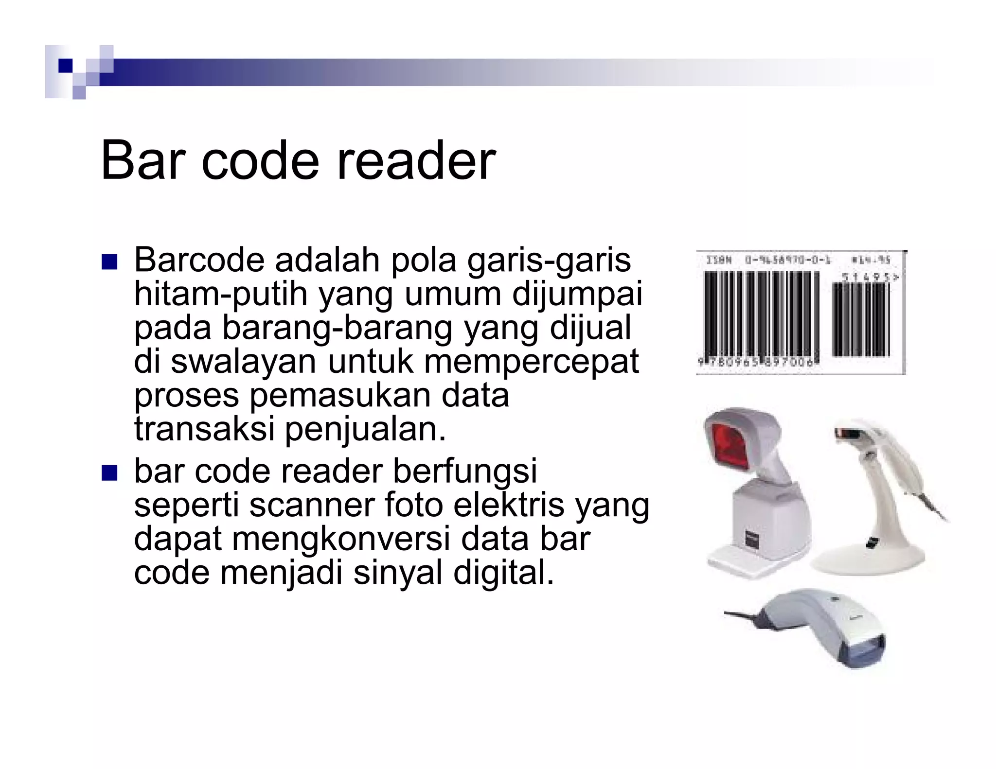 Bar code reader
 Barcode adalah pola garis-garis
hitam-putih yang umum dijumpai
pada barang-barang yang dijual
di swalayan untuk mempercepat
proses pemasukan data
transaksi penjualan.
 bar code reader berfungsi
seperti scanner foto elektris yang
dapat mengkonversi data bar
code menjadi sinyal digital.
 