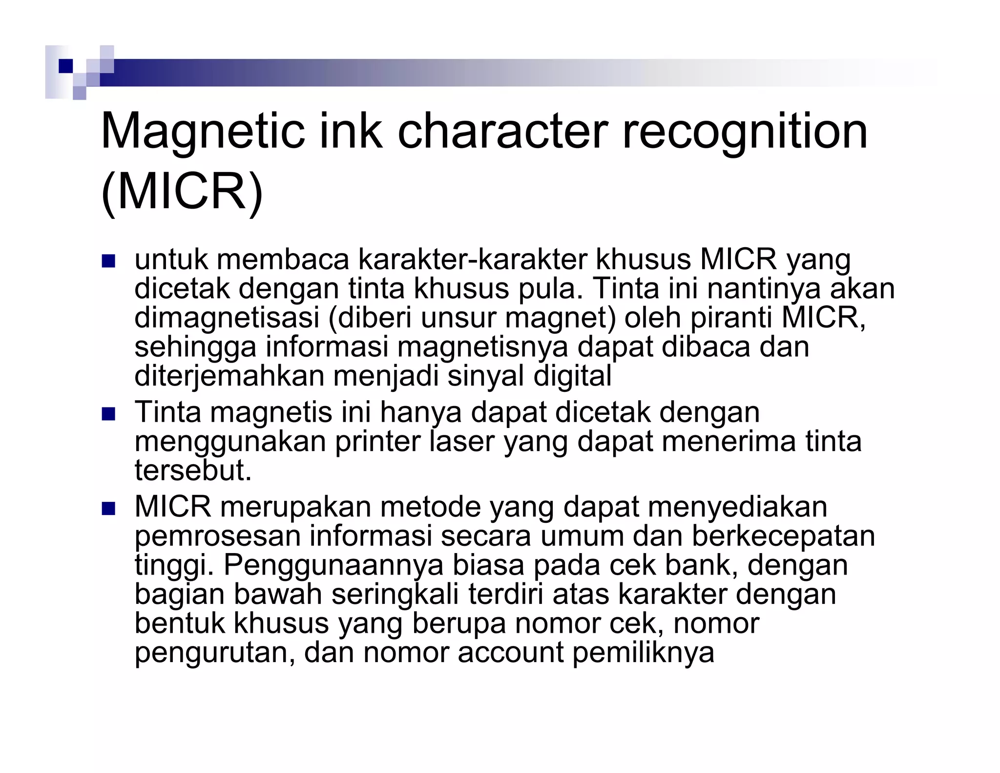 Magnetic ink character recognition
(MICR)
 untuk membaca karakter-karakter khusus MICR yang
dicetak dengan tinta khusus pula. Tinta ini nantinya akan
dimagnetisasi (diberi unsur magnet) oleh piranti MICR,
sehingga informasi magnetisnya dapat dibaca dan
diterjemahkan menjadi sinyal digital
 Tinta magnetis ini hanya dapat dicetak dengan
menggunakan printer laser yang dapat menerima tinta
tersebut.
 MICR merupakan metode yang dapat menyediakan
pemrosesan informasi secara umum dan berkecepatan
tinggi. Penggunaannya biasa pada cek bank, dengan
bagian bawah seringkali terdiri atas karakter dengan
bentuk khusus yang berupa nomor cek, nomor
pengurutan, dan nomor account pemiliknya
 