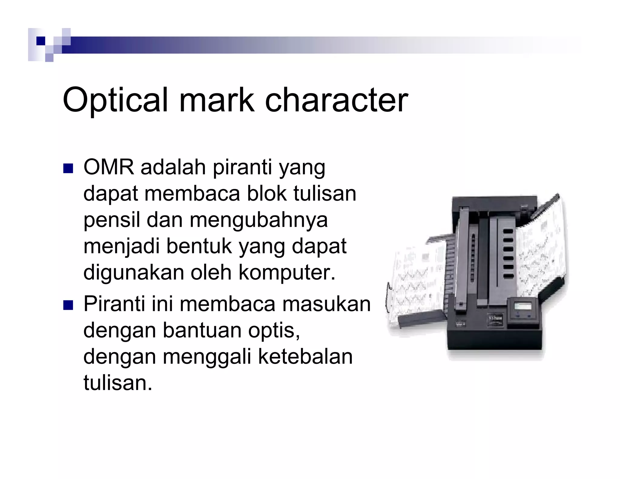 Optical mark character
 OMR adalah piranti yang
dapat membaca blok tulisan
pensil dan mengubahnya
menjadi bentuk yang dapat
digunakan oleh komputer.
 Piranti ini membaca masukan
dengan bantuan optis,
dengan menggali ketebalan
tulisan.
 