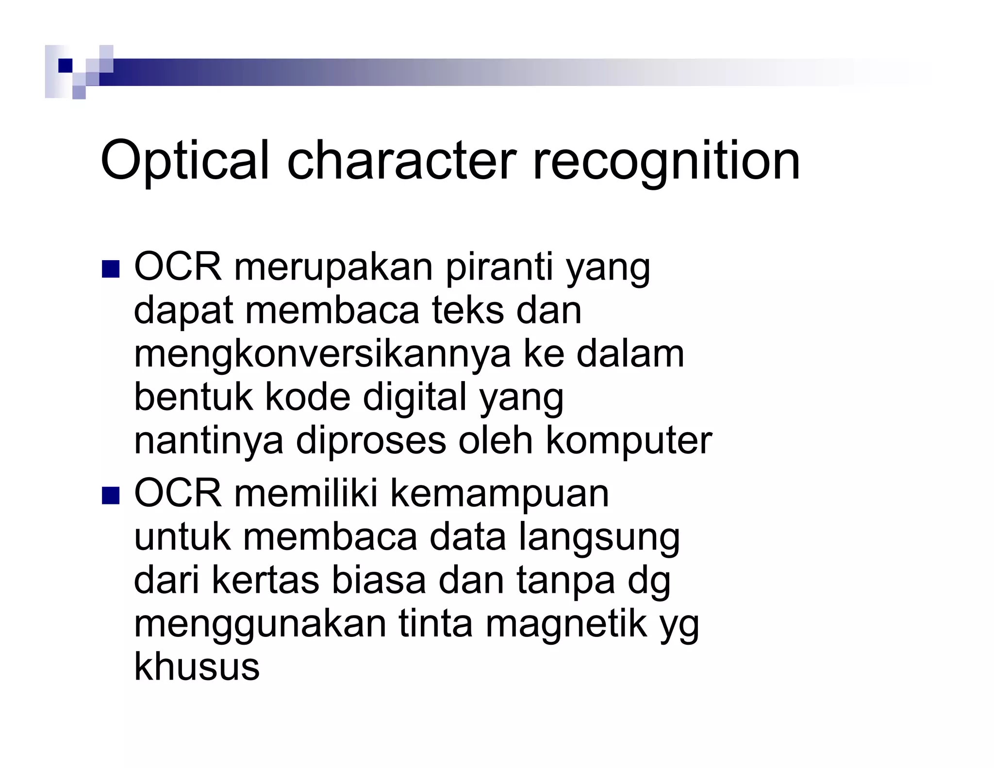 Optical character recognition
 OCR merupakan piranti yang
dapat membaca teks dan
mengkonversikannya ke dalam
bentuk kode digital yang
nantinya diproses oleh komputer
 OCR memiliki kemampuan
untuk membaca data langsung
dari kertas biasa dan tanpa dg
menggunakan tinta magnetik yg
khusus
 
