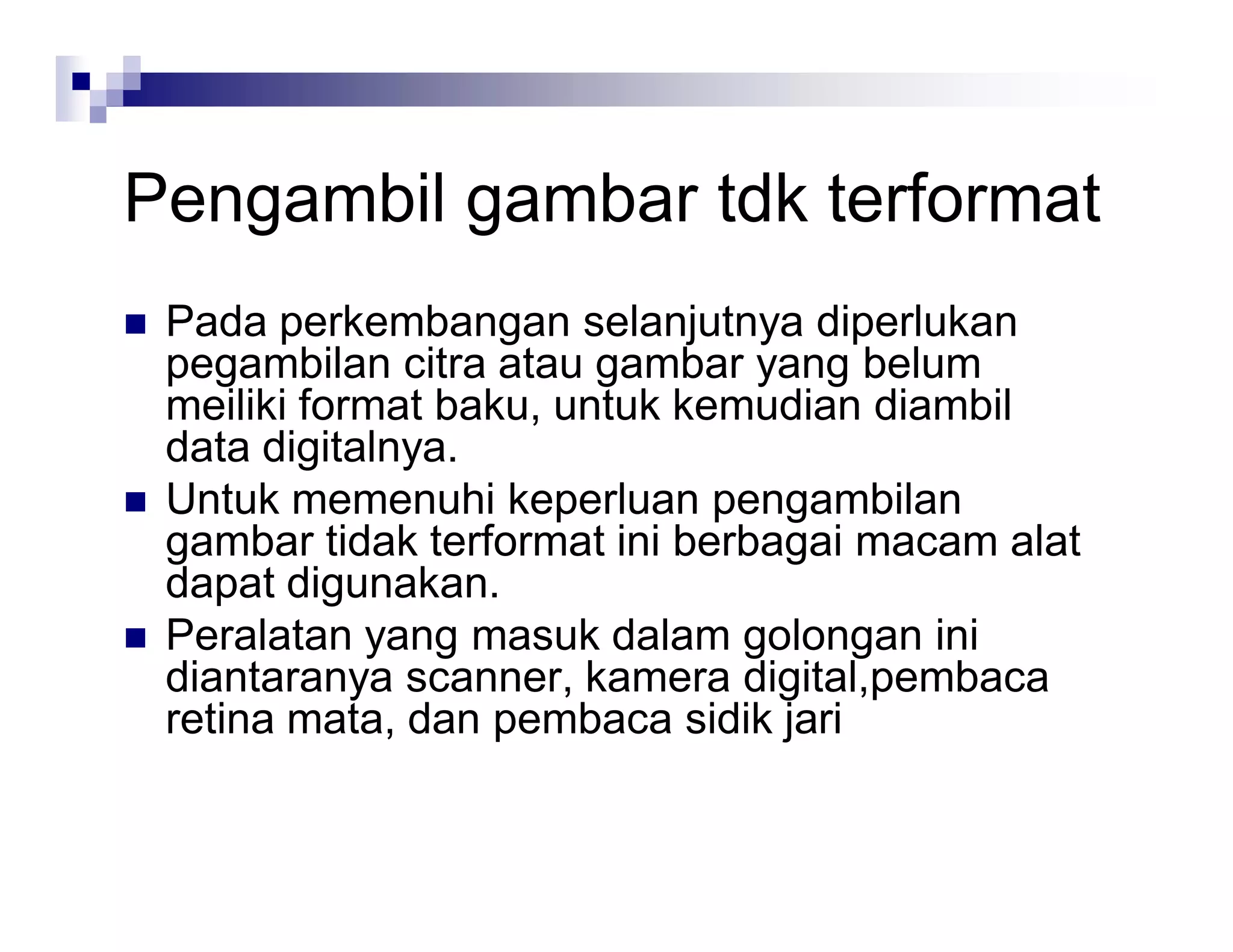 Pengambil gambar tdk terformat
 Pada perkembangan selanjutnya diperlukan
pegambilan citra atau gambar yang belum
meiliki format baku, untuk kemudian diambil
data digitalnya.
 Untuk memenuhi keperluan pengambilan
gambar tidak terformat ini berbagai macam alat
dapat digunakan.
 Peralatan yang masuk dalam golongan ini
diantaranya scanner, kamera digital,pembaca
retina mata, dan pembaca sidik jari
 