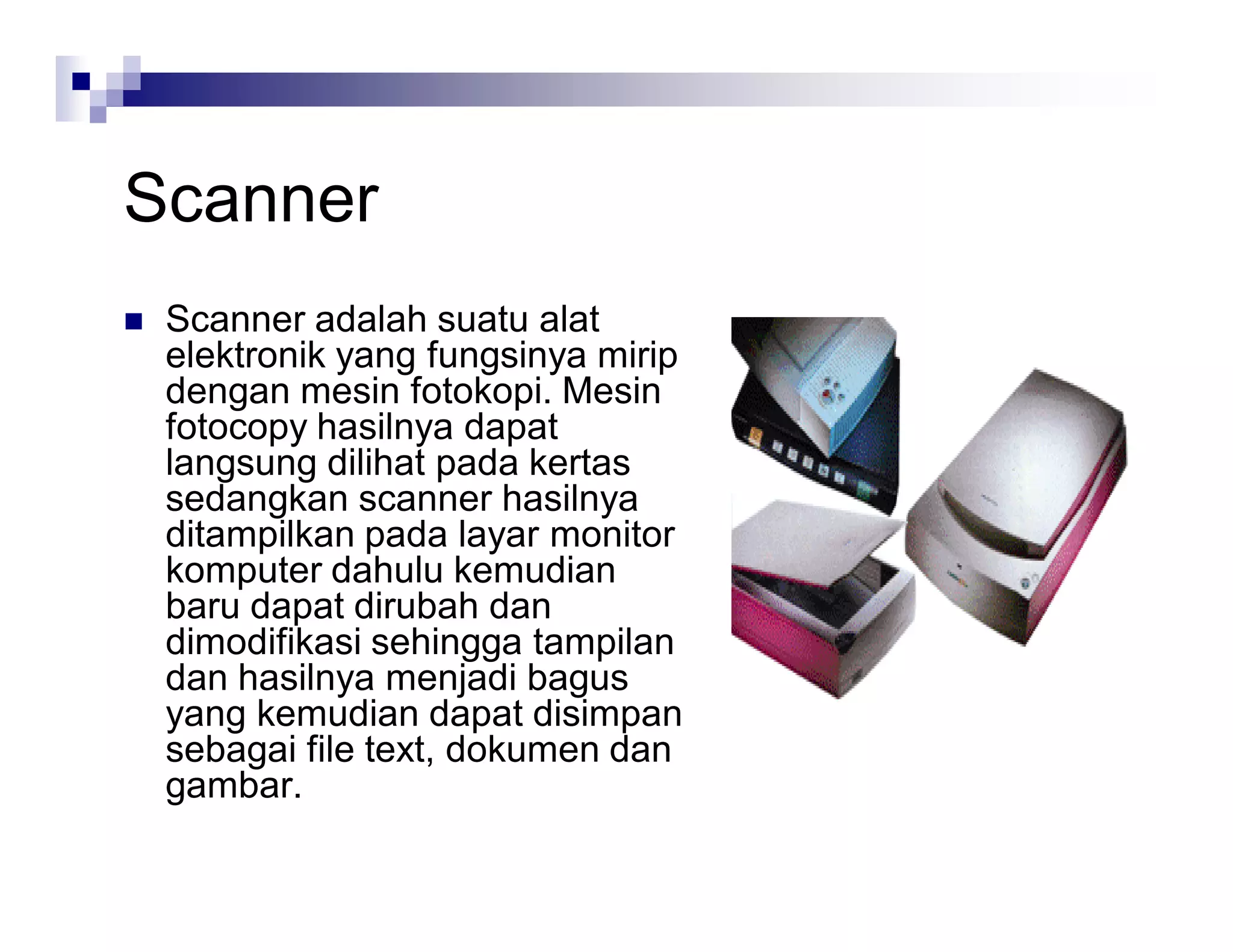 Scanner
 Scanner adalah suatu alat
elektronik yang fungsinya mirip
dengan mesin fotokopi. Mesin
fotocopy hasilnya dapat
langsung dilihat pada kertas
sedangkan scanner hasilnya
ditampilkan pada layar monitor
komputer dahulu kemudian
baru dapat dirubah dan
dimodifikasi sehingga tampilan
dan hasilnya menjadi bagus
yang kemudian dapat disimpan
sebagai file text, dokumen dan
gambar.
 