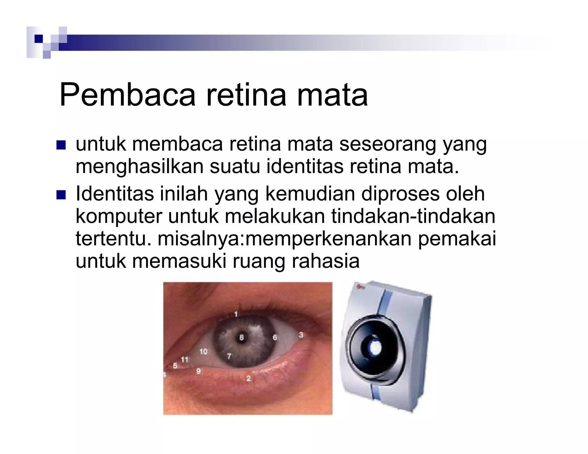 Pembaca retina mata
 untuk membaca retina mata seseorang yang
menghasilkan suatu identitas retina mata.
 Identitas inilah yang kemudian diproses oleh
komputer untuk melakukan tindakan-tindakan
tertentu. misalnya:memperkenankan pemakai
untuk memasuki ruang rahasia
 