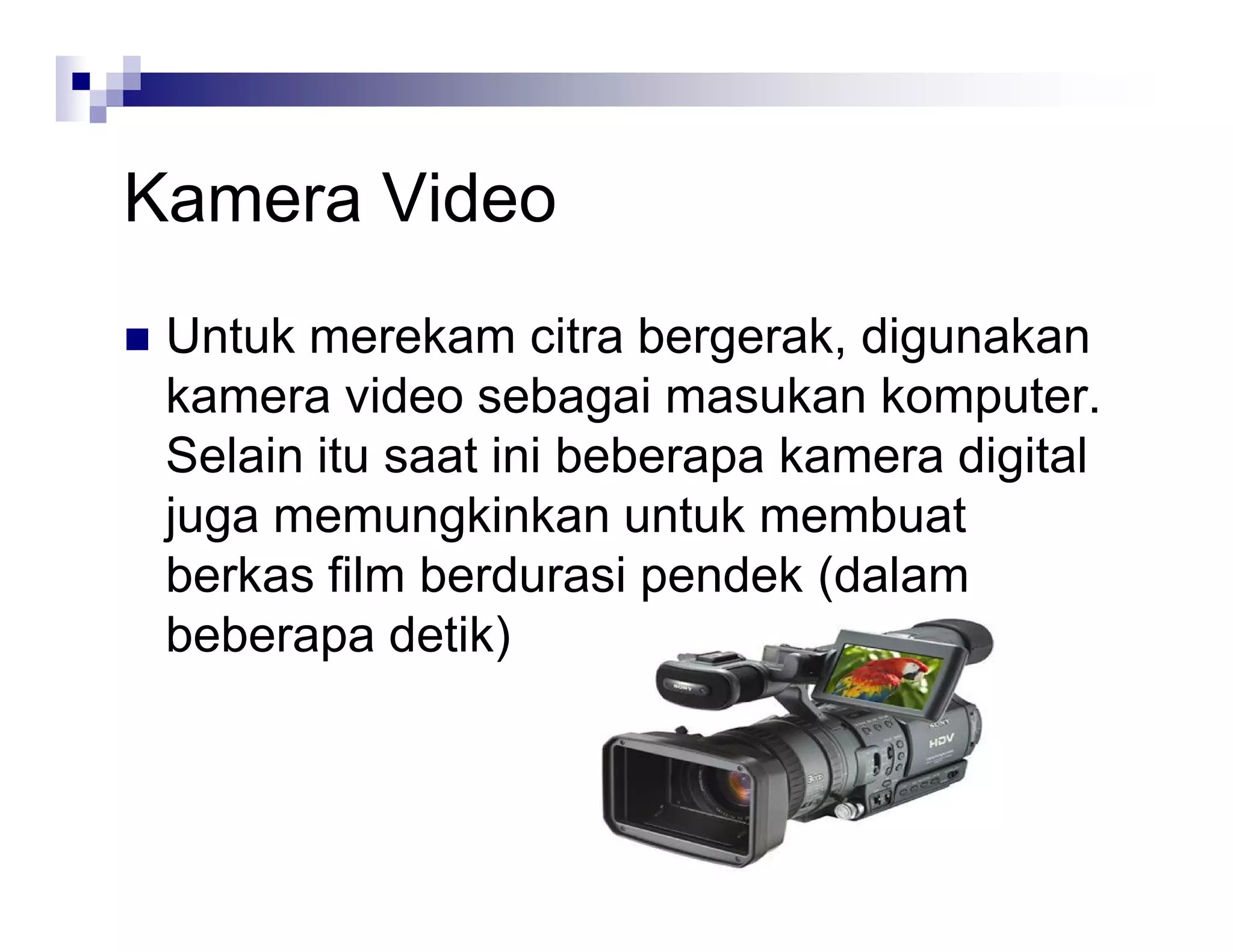 Kamera Video
 Untuk merekam citra bergerak, digunakan
kamera video sebagai masukan komputer.
Selain itu saat ini beberapa kamera digital
juga memungkinkan untuk membuat
berkas film berdurasi pendek (dalam
beberapa detik)
 