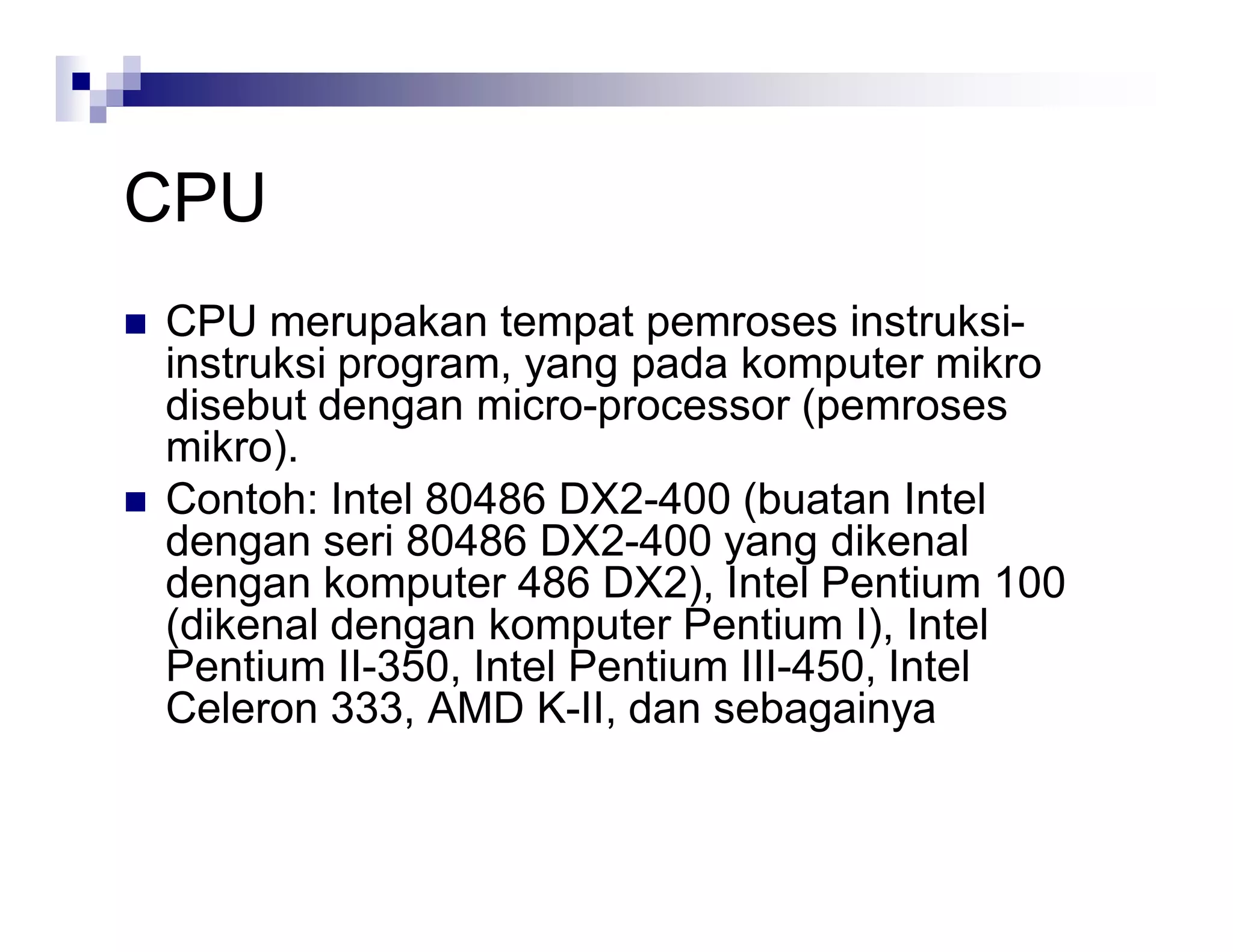 CPU
 CPU merupakan tempat pemroses instruksi-
instruksi program, yang pada komputer mikro
disebut dengan micro-processor (pemroses
mikro).
 Contoh: Intel 80486 DX2-400 (buatan Intel
dengan seri 80486 DX2-400 yang dikenal
dengan komputer 486 DX2), Intel Pentium 100
(dikenal dengan komputer Pentium I), Intel
Pentium II-350, Intel Pentium III-450, Intel
Celeron 333, AMD K-II, dan sebagainya
 