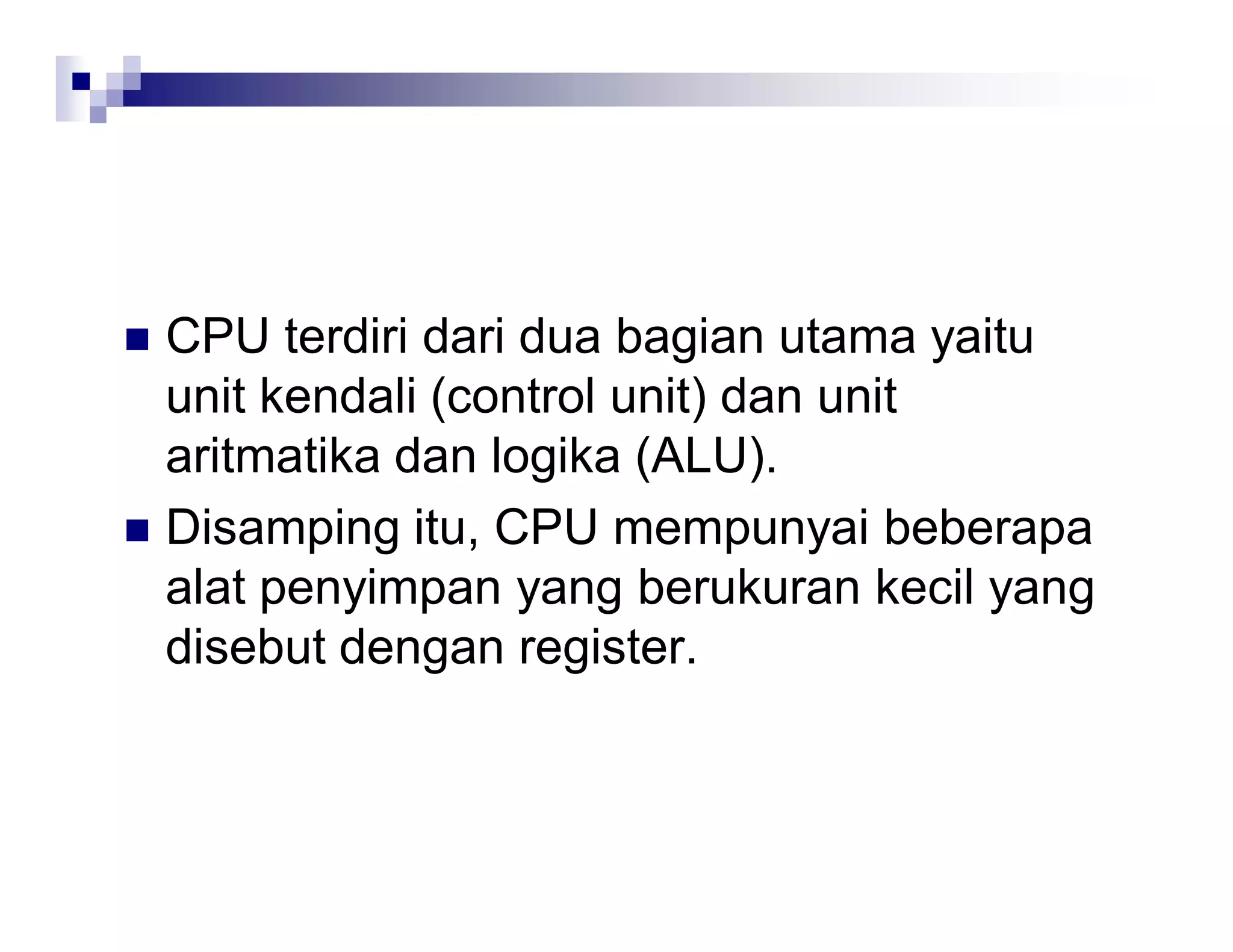  CPU terdiri dari dua bagian utama yaitu
unit kendali (control unit) dan unit
aritmatika dan logika (ALU).
 Disamping itu, CPU mempunyai beberapa
alat penyimpan yang berukuran kecil yang
disebut dengan register.
 